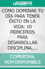 CÓMO DOMINAR TU DÍA PARA TENER ÉXITO EN LA VIDA: 10 PRINCIPIOS PARA DESARROLLAR DISCIPLINA, ENFOQUE Y CONFIANZA EN TI MISMO. E-book. Formato EPUB ebook