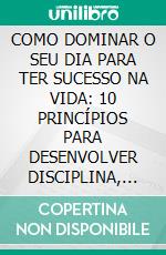 COMO DOMINAR O SEU DIA PARA TER SUCESSO NA VIDA: 10 PRINCÍPIOS PARA DESENVOLVER DISCIPLINA, FOCO E CONFIANÇA. E-book. Formato EPUB ebook