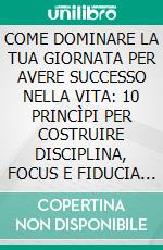 COME DOMINARE LA TUA GIORNATA PER AVERE SUCCESSO NELLA VITA: 10 PRINCÌPI PER COSTRUIRE DISCIPLINA, FOCUS E FIDUCIA IN TE STESSO. E-book. Formato EPUB ebook