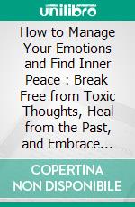 How to Manage Your Emotions and Find Inner Peace : Break Free from Toxic Thoughts, Heal from the Past, and Embrace Inner Strength. E-book. Formato EPUB ebook