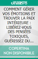 COMMENT GÉRER VOS ÉMOTIONS ET TROUVER LA PAIX INTÉRIEURE : LIBÉREZ-VOUS DES PENSÉES TOXIQUES, GUÉRISSEZ DU PASSÉ ET ACCUEILLEZ VOTRE FORCE INTÉRIEURE. E-book. Formato EPUB ebook