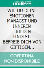WIE DU DEINE EMOTIONEN MANAGST UND INNEREN FRIEDEN FINDEST: BEFREIE DICH VON GIFTIGEN GEDANKEN, HEILE VON DER VERGANGENHEIT UND UMARME DEINE INNERE STÄRKE. E-book. Formato EPUB ebook