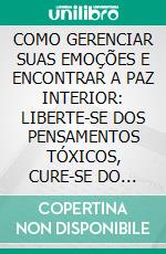 COMO GERENCIAR SUAS EMOÇÕES E ENCONTRAR A PAZ INTERIOR: LIBERTE-SE DOS PENSAMENTOS TÓXICOS, CURE-SE DO PASSADO E ABRACE SUA FORÇA INTERIOR. E-book. Formato EPUB ebook