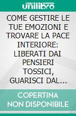 COME GESTIRE LE TUE EMOZIONI E TROVARE LA PACE INTERIORE: LIBERATI DAI PENSIERI TOSSICI, GUARISCI DAL PASSATO E ABBRACCIA LA TUA FORZA INTERIORE. E-book. Formato EPUB ebook