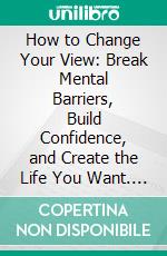 How to Change Your View: Break Mental Barriers, Build Confidence, and Create the Life You Want. E-book. Formato EPUB ebook