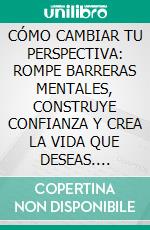CÓMO CAMBIAR TU PERSPECTIVA: ROMPE BARRERAS MENTALES, CONSTRUYE CONFIANZA Y CREA LA VIDA QUE DESEAS. E-book. Formato EPUB ebook