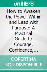 How to Awaken the Power Within and Lead with Purpose: A Practical Guide to Courage, Confidence, and Authentic Leadership. E-book. Formato EPUB ebook