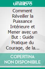 Comment Réveiller la Puissance Intérieure et Mener avec un But : Guide Pratique du Courage, de la Confiance en Soi et du Leadership Authentique. E-book. Formato EPUB ebook