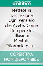 Mettete in Discussione Ogni Pensiero che Avete: Come Rompere le Illusioni Mentali, Riformulare la Realtà e Vivere con Chiarezza. E-book. Formato EPUB ebook