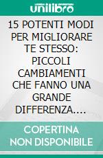 15 POTENTI MODI PER MIGLIORARE TE STESSO: PICCOLI CAMBIAMENTI CHE FANNO UNA GRANDE DIFFERENZA. E-book. Formato EPUB ebook