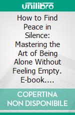 How to Find Peace in Silence: Mastering the Art of Being Alone Without Feeling Empty. E-book. Formato EPUB ebook