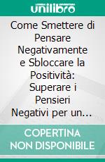 Come Smettere di Pensare Negativamente e Sbloccare la Positività: Superare i Pensieri Negativi per un Futuro Più Luminoso. E-book. Formato EPUB ebook