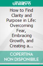 How to Find Clarity and Purpose in Life: Overcoming Fear, Embracing Growth, and Creating a Meaningful Future. E-book. Formato EPUB ebook
