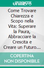 Come Trovare Chiarezza e Scopo nella Vita: Superare la Paura, Abbracciare la Crescita e Creare un Futuro Significativo. E-book. Formato EPUB ebook