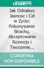 Jak Odnalezc Jasnosc i Cel w Zyciu: Pokonywanie Strachu, Akceptowanie Rozwoju i Tworzenie Pelnej Sensu Przyszlosci. E-book. Formato EPUB ebook
