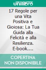 17 Regole per una Vita Positiva e Gioiosa: La Tua Guida alla Felicità e alla Resilienza. E-book. Formato EPUB ebook