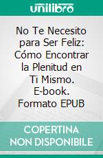 No Te Necesito para Ser Feliz: Cómo Encontrar la Plenitud en Ti Mismo. E-book. Formato EPUB ebook