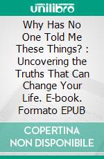 Why Has No One Told Me These Things? : Uncovering the Truths That Can Change Your Life. E-book. Formato EPUB ebook