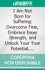 I Am Not Born for Suffering: Overcome Fear, Embrace Inner Strength, and Unlock Your True Potential. E-book. Formato EPUB ebook