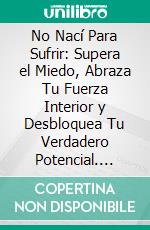 No Nací Para Sufrir: Supera el Miedo, Abraza Tu Fuerza Interior y Desbloquea Tu Verdadero Potencial. E-book. Formato EPUB ebook