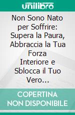 Non Sono Nato per Soffrire: Supera la Paura, Abbraccia la Tua Forza Interiore e Sblocca il Tuo Vero Potenziale. E-book. Formato EPUB ebook