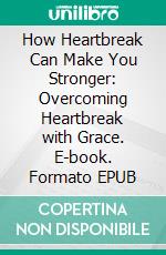How Heartbreak Can Make You Stronger: Overcoming Heartbreak with Grace. E-book. Formato EPUB ebook