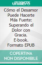 Cómo el Desamor Puede Hacerte Más Fuerte: Superando el Dolor con Gracia. E-book. Formato EPUB ebook