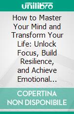 How to Master Your Mind and Transform Your Life: Unlock Focus, Build Resilience, and Achieve Emotional Freedom. E-book. Formato EPUB ebook