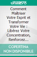 Comment Maîtriser Votre Esprit et Transformer Votre Vie : Libérez Votre Concentration, Renforcez Votre Résilience et Atteignez la Liberté Émotionnelle. E-book. Formato EPUB ebook