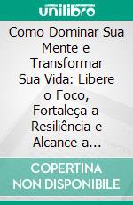 Como Dominar Sua Mente e Transformar Sua Vida: Libere o Foco, Fortaleça a Resiliência e Alcance a Liberdade Emocional. E-book. Formato EPUB ebook