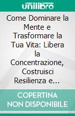 Come Dominare la Mente e Trasformare la Tua Vita: Libera la Concentrazione, Costruisci Resilienza e Raggiungi la Libertà Emotiva. E-book. Formato EPUB ebook