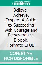 Believe, Achieve, Inspire: A Guide to Succeeding with Courage and Perseverance. E-book. Formato EPUB ebook