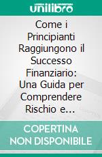 Come i Principianti Raggiungono il Successo Finanziario: Una Guida per Comprendere Rischio e Rendimento. E-book. Formato EPUB ebook