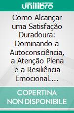 Como Alcançar uma Satisfação Duradoura: Dominando a Autoconsciência, a Atenção Plena e a Resiliência Emocional. E-book. Formato EPUB ebook