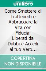 Come Smettere di Trattenerti e Abbracciare la Vita con Fiducia: Liberati dai Dubbi e Accedi al tuo Vero Potere. E-book. Formato EPUB ebook