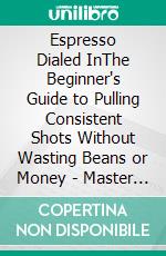 Espresso Dialed InThe Beginner's Guide to Pulling Consistent Shots Without Wasting Beans or Money - Master Grind, Dose, Ratio, and Taste Diagnosis. E-book. Formato EPUB ebook