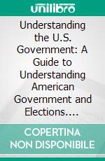 Understanding the U.S. Government: A Guide to Understanding American Government and Elections. E-book. Formato EPUB ebook