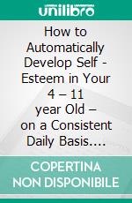 How to Automatically Develop Self - Esteem in Your 4 – 11 year Old – on a Consistent Daily Basis. E-book. Formato EPUB ebook