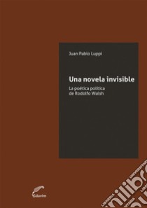 Una novela invisibleLa poética política de Rodolfo Walsh. E-book. Formato EPUB ebook di Juan Pablo Luppi