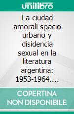 La ciudad amoralEspacio urbano y disidencia sexual en la literatura argentina: 1953-1964. E-book. Formato EPUB ebook