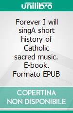 Forever I will singA short history of Catholic sacred music. E-book. Formato EPUB ebook di Aurelio Porfiri