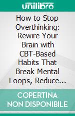 How to Stop Overthinking: Rewire Your Brain with CBT-Based Habits That Break Mental Loops, Reduce Anxiety, and Sharpen Focus to Regain Control of Your Thoughts. E-book. Formato EPUB ebook