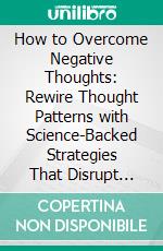 How to Overcome Negative Thoughts: Rewire Thought Patterns with Science-Backed Strategies That Disrupt Overthinking Spirals, Build Mental Toughness, and Restore Emotional Balance. E-book. Formato EPUB ebook