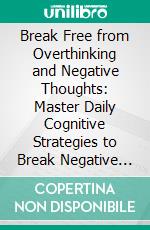 Break Free from Overthinking and Negative Thoughts: Master Daily Cognitive Strategies to Break Negative Thought Loops, Quiet Self-Criticism, and Strengthen Emotional Resilience and Focus. E-book. Formato EPUB ebook