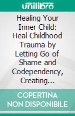 Healing Your Inner Child: Heal Childhood Trauma by Letting Go of Shame and Codependency, Creating Healthy Emotional Habits, Restoring Self-Worth, and Cultivating Authentic Relationships. E-book. Formato EPUB ebook