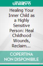 Healing Your Inner Child as a Highly Sensitive Person: Heal Childhood Wounds, Reclaim Emotional Resilience, Set Healthy Boundaries, and Thrive with Authentic Relationships. E-book. Formato EPUB ebook