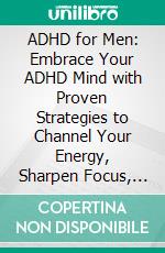 ADHD for Men: Embrace Your ADHD Mind with Proven Strategies to Channel Your Energy, Sharpen Focus, Manage Emotions, Create Structure, and Thrive in Relationships with Confidence and Self-Belief. E-book. Formato EPUB ebook