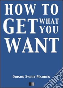 How to get what you want. E-book. Formato EPUB ebook di Orison Swett Marden