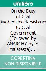 On the Duty of Civil DisobedienceResistance to Civil Government (Followed by ANARCHY by E. Malatesta). E-book. Formato EPUB ebook di Errico Malatesta