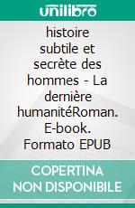 histoire subtile et secrète des hommes - La dernière humanitéRoman. E-book. Formato EPUB